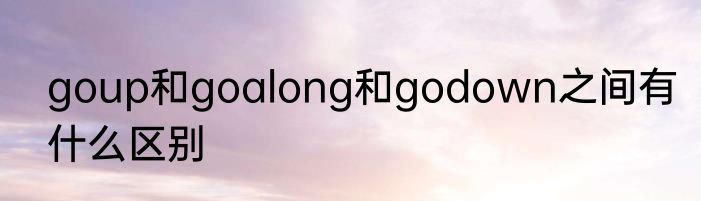 goup和goalong和godown之间有什么区别