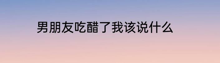 男朋友吃醋了我该说什么