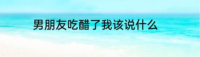 男朋友吃醋了我该说什么