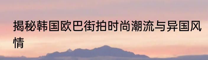揭秘韩国欧巴街拍时尚潮流与异国风情