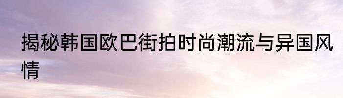 揭秘韩国欧巴街拍时尚潮流与异国风情