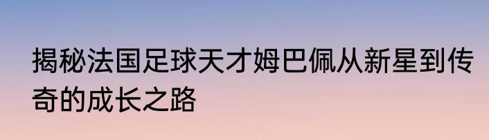 揭秘法国足球天才姆巴佩从新星到传奇的成长之路