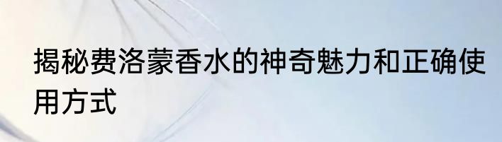 揭秘费洛蒙香水的神奇魅力和正确使用方式