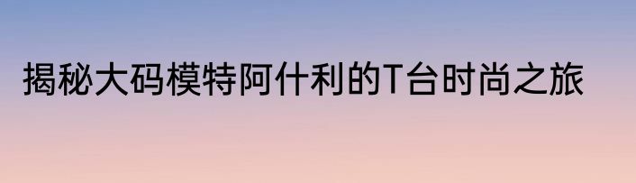 揭秘大码模特阿什利的T台时尚之旅