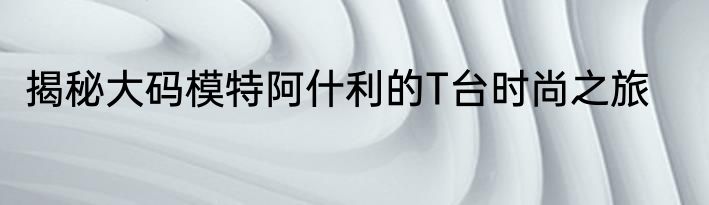 揭秘大码模特阿什利的T台时尚之旅