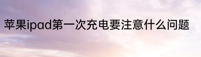 苹果ipad第一次充电要注意什么问题