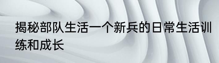 揭秘部队生活一个新兵的日常生活训练和成长