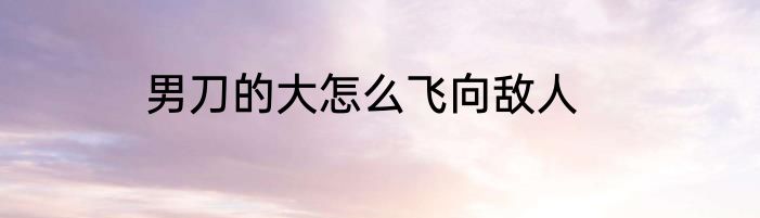 男刀的大怎么飞向敌人