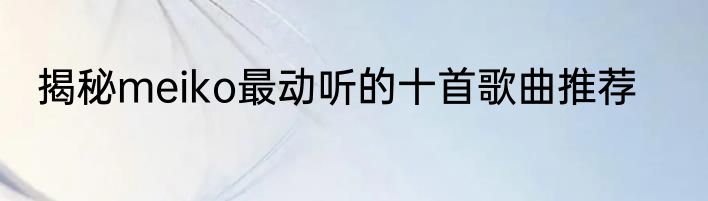 揭秘meiko最动听的十首歌曲推荐