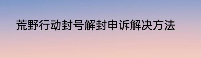 荒野行动封号解封申诉解决方法