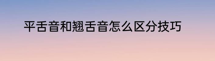 平舌音和翘舌音怎么区分技巧