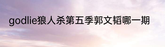godlie狼人杀第五季郭文韬哪一期
