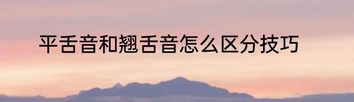 平舌音和翘舌音怎么区分技巧