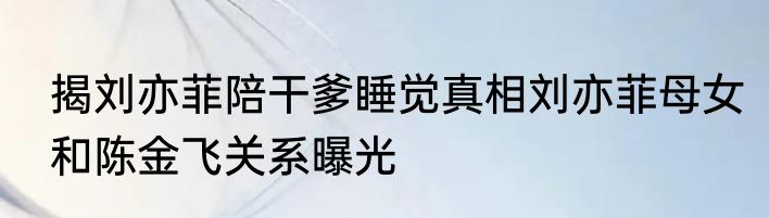 揭刘亦菲陪干爹睡觉真相刘亦菲母女和陈金飞关系曝光