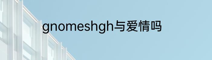 gnomeshgh与爱情吗