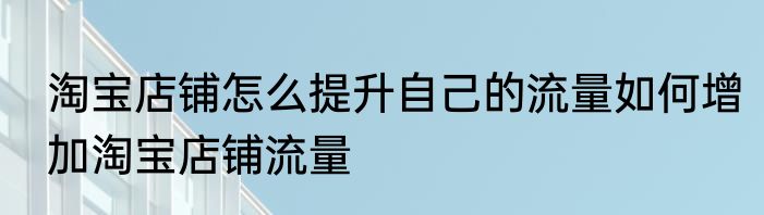 淘宝店铺怎么提升自己的流量如何增加淘宝店铺流量