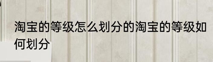 淘宝的等级怎么划分的淘宝的等级如何划分