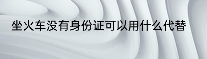 坐火车没有身份证可以用什么代替