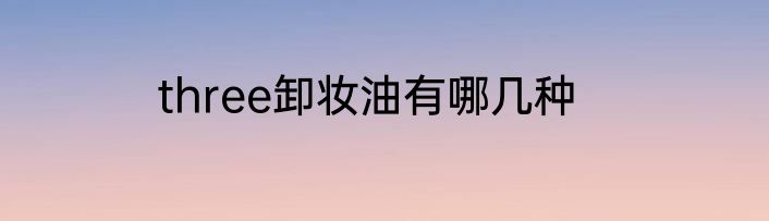 three卸妆油有哪几种