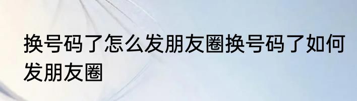 换号码了怎么发朋友圈换号码了如何发朋友圈