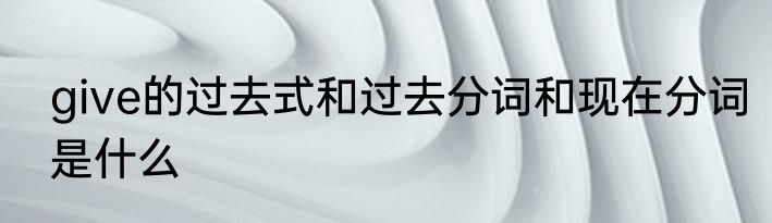 give的过去式和过去分词和现在分词是什么