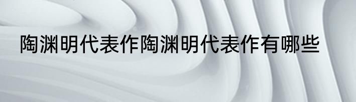 陶渊明代表作陶渊明代表作有哪些