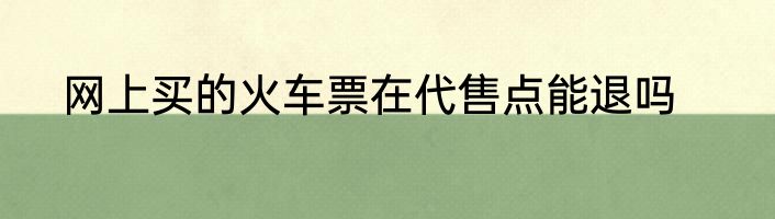 网上买的火车票在代售点能退吗