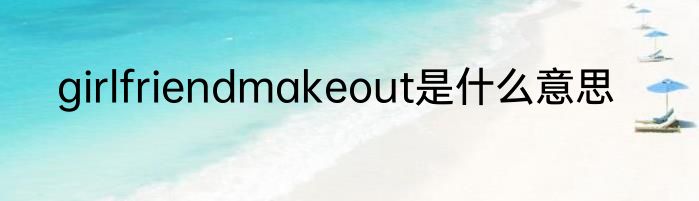 girlfriendmakeout是什么意思