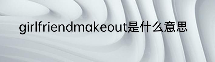 girlfriendmakeout是什么意思