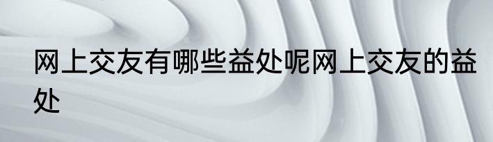 网上交友有哪些益处呢网上交友的益处