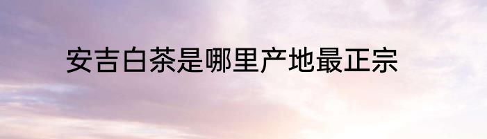 安吉白茶是哪里产地最正宗