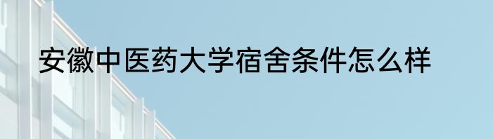 安徽中医药大学宿舍条件怎么样