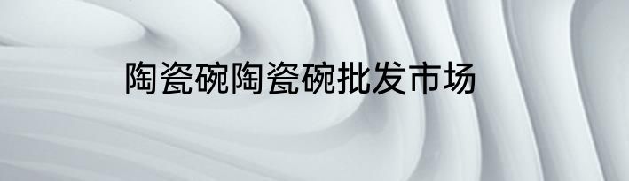 陶瓷碗陶瓷碗批发市场