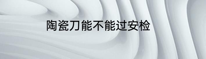 陶瓷刀能不能过安检