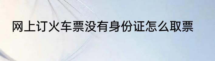 网上订火车票没有身份证怎么取票