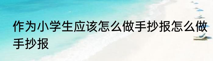 作为小学生应该怎么做手抄报怎么做手抄报
