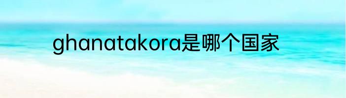 ghanatakora是哪个国家