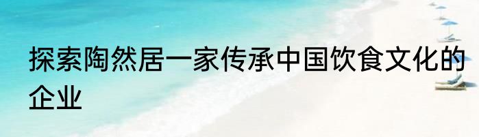 探索陶然居一家传承中国饮食文化的企业