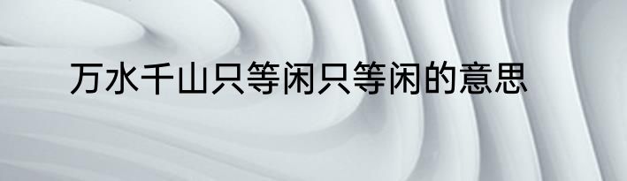 万水千山只等闲只等闲的意思