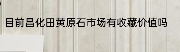 目前昌化田黄原石市场有收藏价值吗