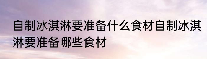 自制冰淇淋要准备什么食材自制冰淇淋要准备哪些食材