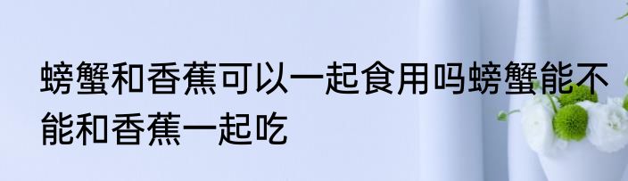 螃蟹和香蕉可以一起食用吗螃蟹能不能和香蕉一起吃