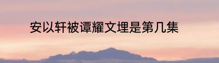 安以轩被谭耀文埋是第几集