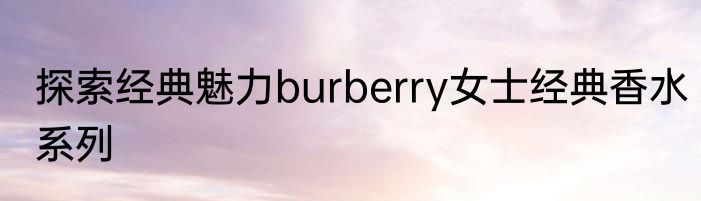 探索经典魅力burberry女士经典香水系列