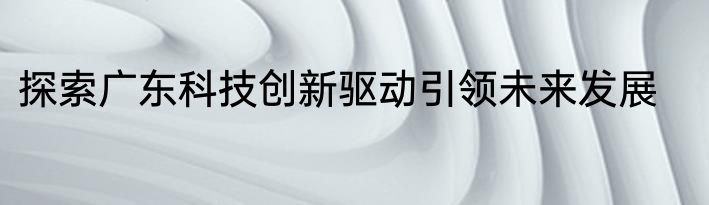 探索广东科技创新驱动引领未来发展