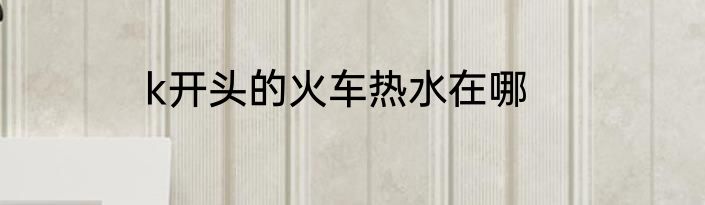 k开头的火车热水在哪