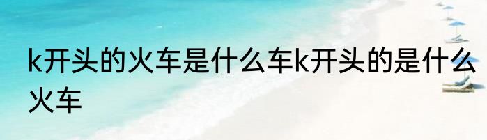 k开头的火车是什么车k开头的是什么火车