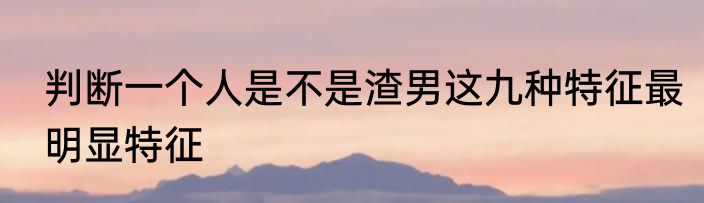 判断一个人是不是渣男这九种特征最明显特征