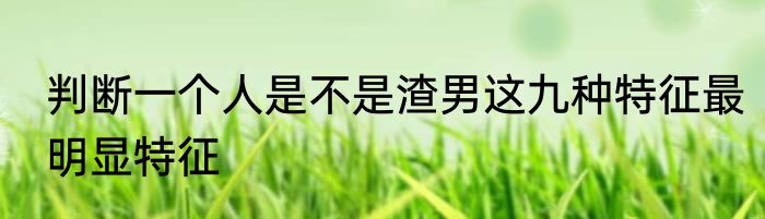 判断一个人是不是渣男这九种特征最明显特征