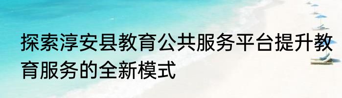 探索淳安县教育公共服务平台提升教育服务的全新模式
